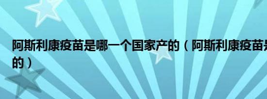 阿斯利康疫苗是哪一个国家产的（阿斯利康疫苗是哪个国家的）