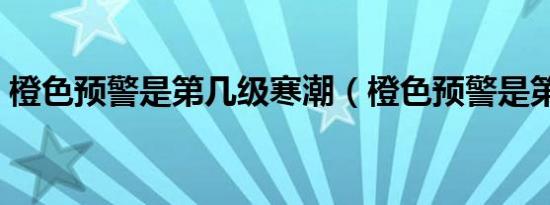 橙色预警是第几级寒潮（橙色预警是第几级）