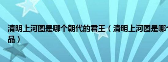 清明上河图是哪个朝代的君王（清明上河图是哪个朝代的作品）