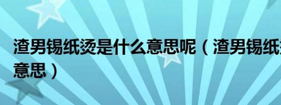 渣男锡纸烫是什么意思呢（渣男锡纸烫是什么意思）