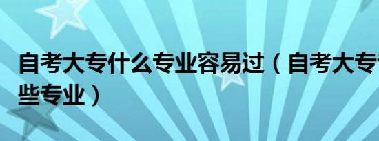 自考大专什么专业容易过（自考大专专业有哪些专业）