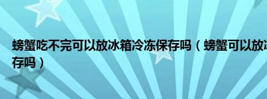 螃蟹吃不完可以放冰箱冷冻保存吗（螃蟹可以放冰箱冷冻保存吗）