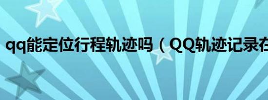 qq能定位行程轨迹吗（QQ轨迹记录在哪里）