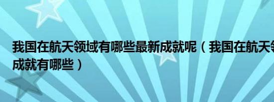 我国在航天领域有哪些最新成就呢（我国在航天领域的最新成就有哪些）