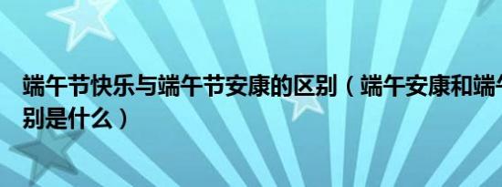 端午节快乐与端午节安康的区别（端午安康和端午快乐的区别是什么）