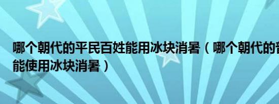 哪个朝代的平民百姓能用冰块消暑（哪个朝代的普通百姓也能使用冰块消暑）