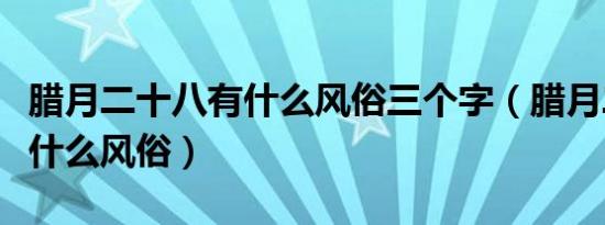 腊月二十八有什么风俗三个字（腊月二十八有什么风俗）