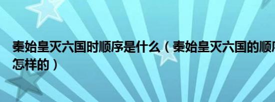 秦始皇灭六国时顺序是什么（秦始皇灭六国的顺序和时间是怎样的）