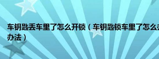 车钥匙丢车里了怎么开锁（车钥匙锁车里了怎么办忘带钥匙办法）