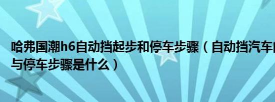 哈弗国潮h6自动挡起步和停车步骤（自动挡汽车的正确起步与停车步骤是什么）