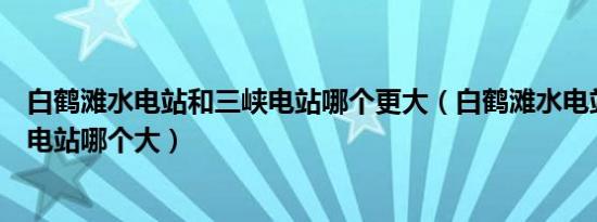 白鹤滩水电站和三峡电站哪个更大（白鹤滩水电站和三峡水电站哪个大）