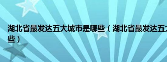 湖北省最发达五大城市是哪些（湖北省最发达五大城市是哪些）