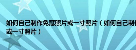 如何自己制作免冠照片或一寸照片（如何自己制作免冠照片或一寸照片）