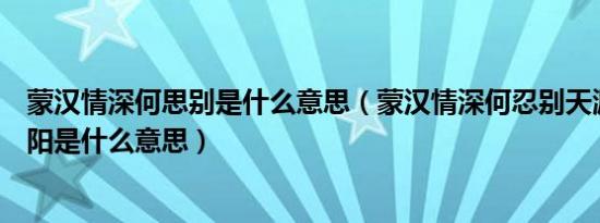 蒙汉情深何思别是什么意思（蒙汉情深何忍别天涯碧草话斜阳是什么意思）