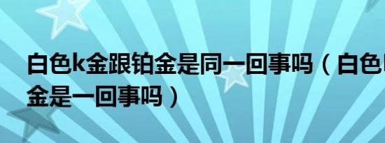 白色k金跟铂金是同一回事吗（白色K金跟铂金是一回事吗）