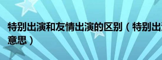 特别出演和友情出演的区别（特别出演是什么意思）