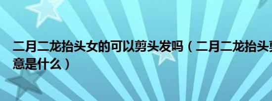 二月二龙抬头女的可以剪头发吗（二月二龙抬头剪头发的寓意是什么）