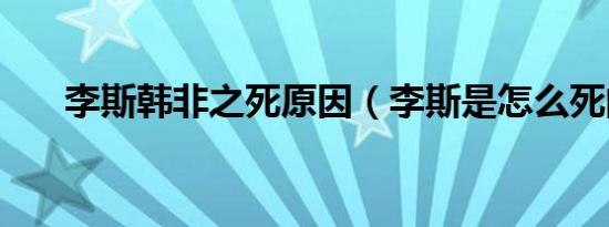 李斯韩非之死原因（李斯是怎么死的）