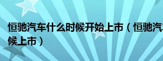 恒驰汽车什么时候开始上市（恒驰汽车什么时候上市）