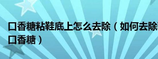 口香糖粘鞋底上怎么去除（如何去除鞋底上的口香糖）