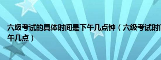 六级考试的具体时间是下午几点钟（六级考试时间一般是下午几点）