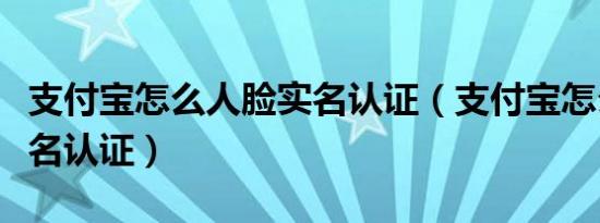 支付宝怎么人脸实名认证（支付宝怎么修改实名认证）