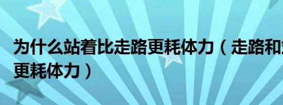 为什么站着比走路更耗体力（走路和站着哪个更耗体力）