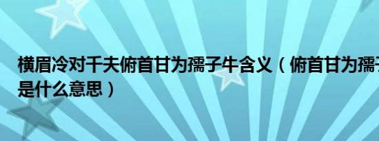 横眉冷对千夫俯首甘为孺子牛含义（俯首甘为孺子牛上一句是什么意思）