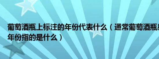 葡萄酒瓶上标注的年份代表什么（通常葡萄酒瓶身上标注的年份指的是什么）