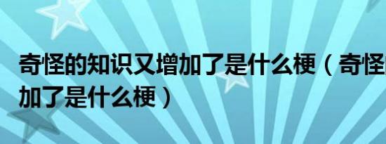 奇怪的知识又增加了是什么梗（奇怪的知识增加了是什么梗）