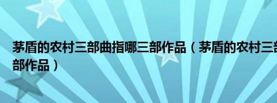 茅盾的农村三部曲指哪三部作品（茅盾的农村三部曲指哪三部作品）