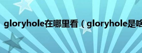 gloryhole在哪里看（gloryhole是啥意思）