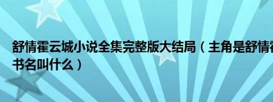 舒情霍云城小说全集完整版大结局（主角是舒情霍云城小说书名叫什么）