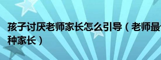 孩子讨厌老师家长怎么引导（老师最讨厌的三种家长）