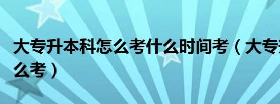 大专升本科怎么考什么时间考（大专升本科怎么考）