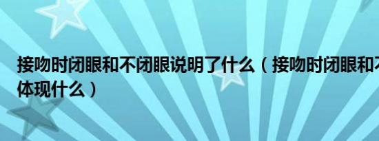 接吻时闭眼和不闭眼说明了什么（接吻时闭眼和不闭眼分别体现什么）