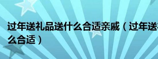 过年送礼品送什么合适亲戚（过年送礼品送什么合适）