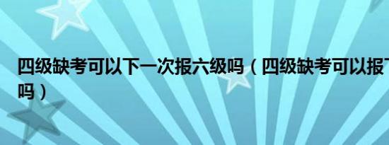 四级缺考可以下一次报六级吗（四级缺考可以报下一次考试吗）