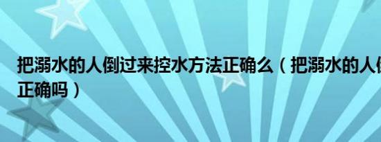 把溺水的人倒过来控水方法正确么（把溺水的人倒过来控水正确吗）