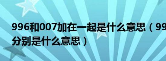 996和007加在一起是什么意思（996和007分别是什么意思）