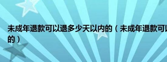 未成年退款可以退多少天以内的（未成年退款可以退多少天的）