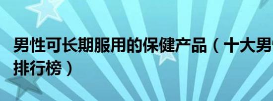 男性可长期服用的保健产品（十大男性保健品排行榜）