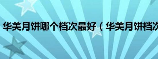 华美月饼哪个档次最好（华美月饼档次如何）