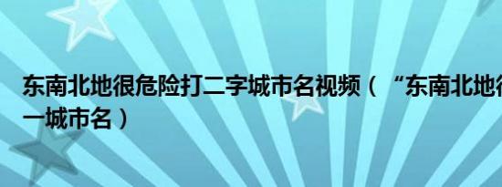 东南北地很危险打二字城市名视频（“东南北地很危险”打一城市名）