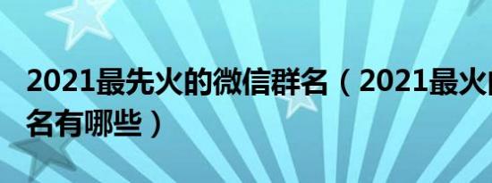 2021最先火的微信群名（2021最火的微信群名有哪些）