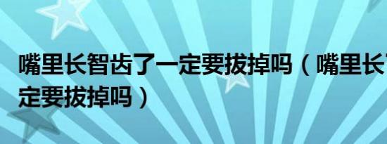 嘴里长智齿了一定要拔掉吗（嘴里长了智齿一定要拔掉吗）