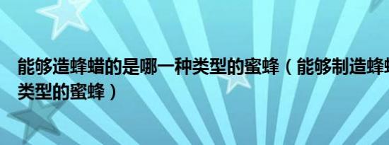 能够造蜂蜡的是哪一种类型的蜜蜂（能够制造蜂蜡的是哪种类型的蜜蜂）