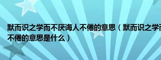 默而识之学而不厌诲人不倦的意思（默而识之学而不厌诲人不倦的意思是什么）