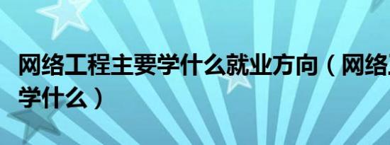 网络工程主要学什么就业方向（网络工程主要学什么）