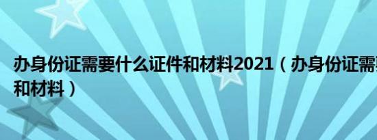 办身份证需要什么证件和材料2021（办身份证需要什么证件和材料）